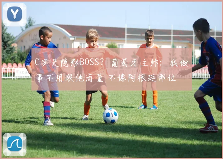 C罗是隐形BOSS?葡萄牙主帅:我做事不用跟他商量 不像阿根廷那位