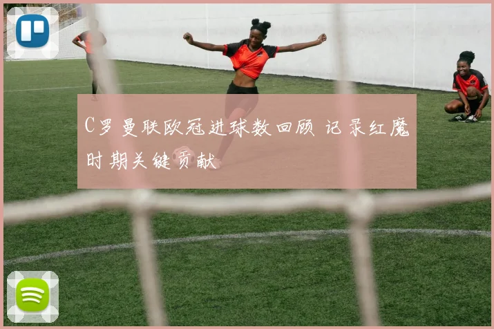 C罗曼联欧冠进球数回顾 记录红魔时期关键贡献
