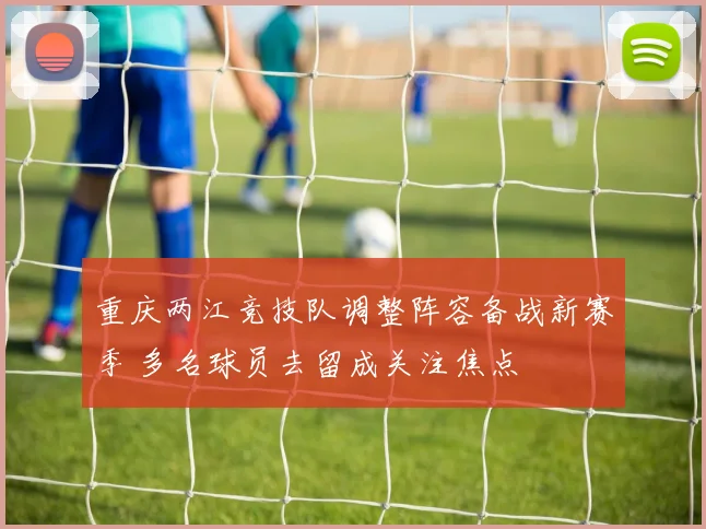 重庆两江竞技队调整阵容备战新赛季 多名球员去留成关注焦点