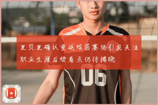 里贝里确认重返绿茵赛场引发关注职业生涯后续看点仍待揭晓