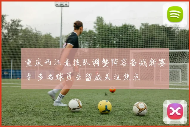 重庆两江竞技队调整阵容备战新赛季 多名球员去留成关注焦点
