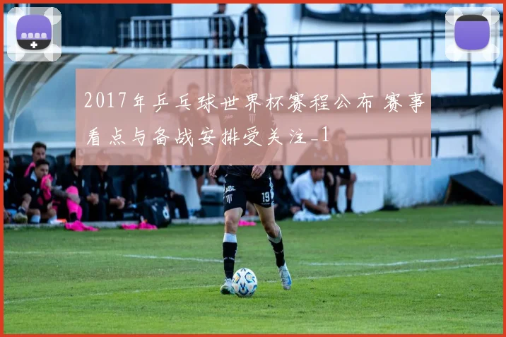 2017年乒乓球世界杯赛程公布 赛事看点与备战安排受关注_1