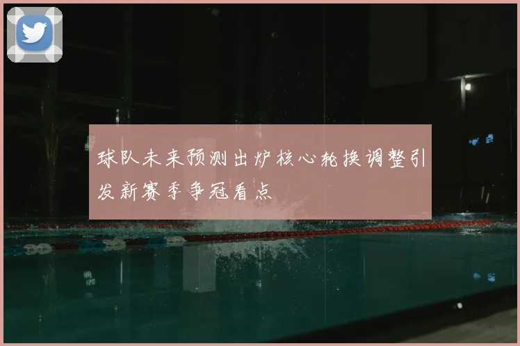 球队未来预测出炉核心轮换调整引发新赛季争冠看点