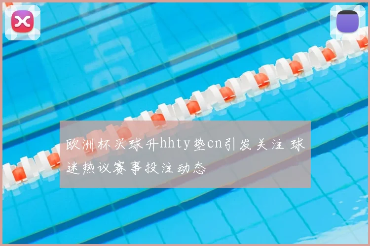 欧洲杯买球升hhty垫cn引发关注 球迷热议赛事投注动态