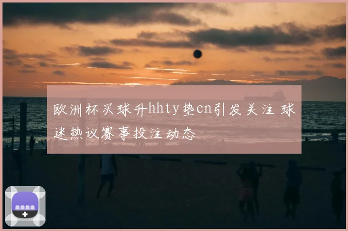 欧洲杯买球升hhty垫cn引发关注 球迷热议赛事投注动态