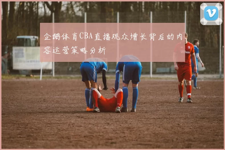 企鹅体育CBA直播观众增长背后的内容运营策略分析