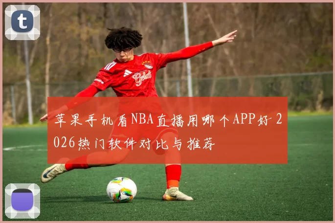 苹果手机看NBA直播用哪个APP好 2026热门软件对比与推荐