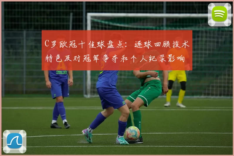 C罗欧冠十佳球盘点：逐球回顾技术特色及对冠军争夺和个人纪录影响