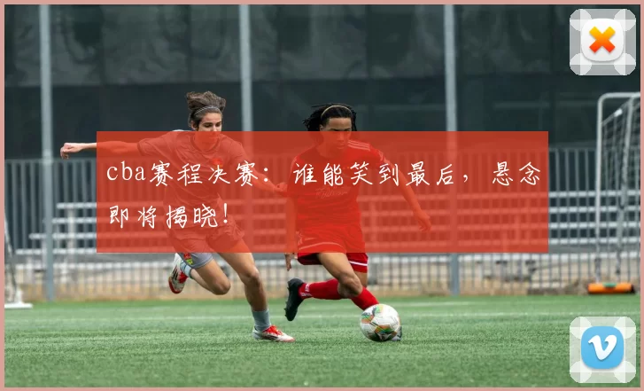 cba赛程决赛：谁能笑到最后，悬念即将揭晓！