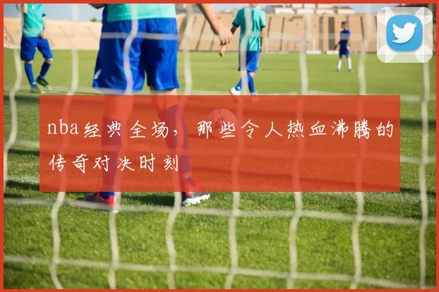 nba经典全场,那些令人热血沸腾的传奇对决时刻