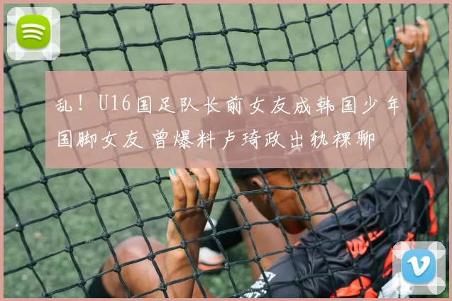 乱！U16国足队长前女友成韩国少年国脚女友 曾爆料卢琦政出轨裸聊