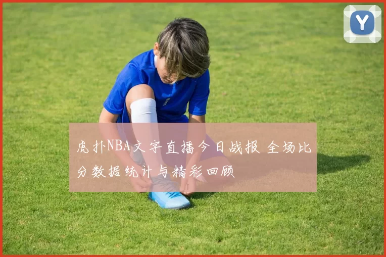虎扑NBA文字直播今日战报 全场比分数据统计与精彩回顾