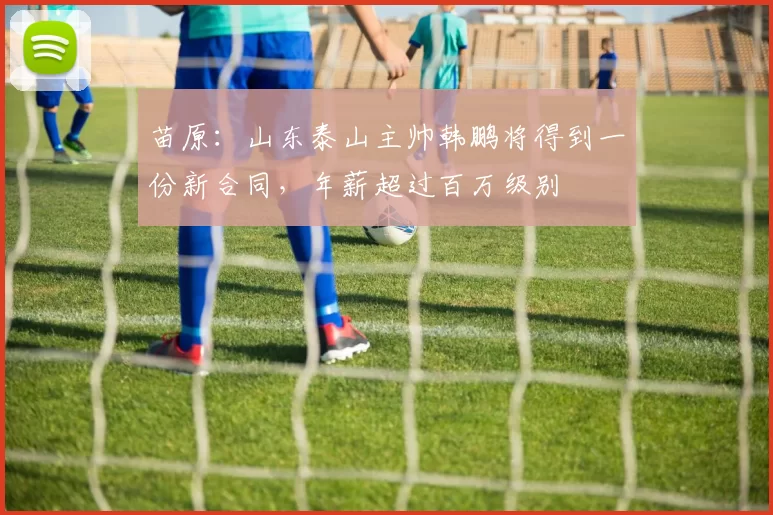 苗原:山东泰山主帅韩鹏将得到一份新合同,年薪超过百万级别