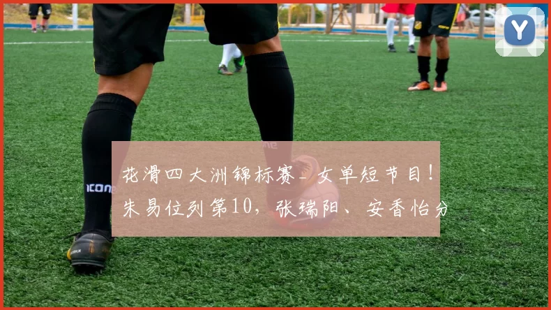 花滑四大洲锦标赛_ 女单短节目！朱易位列第10，张瑞阳、安香怡分列第11和第16位