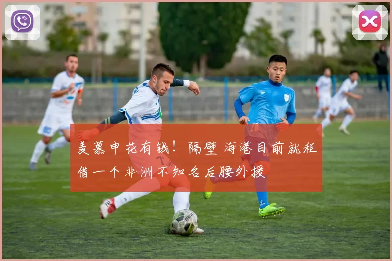 羡慕申花有钱！隔壁 海港目前就租借一个非洲不知名后腰外援