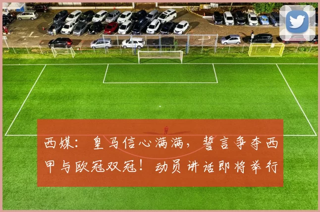 西媒:皇马信心满满,誓言争夺西甲与欧冠双冠!动员讲话即将举行!_球员_球迷_比赛