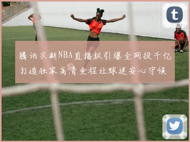 腾讯买断NBA直播权引爆全网投千亿打造独家高清全程让球迷安心守候