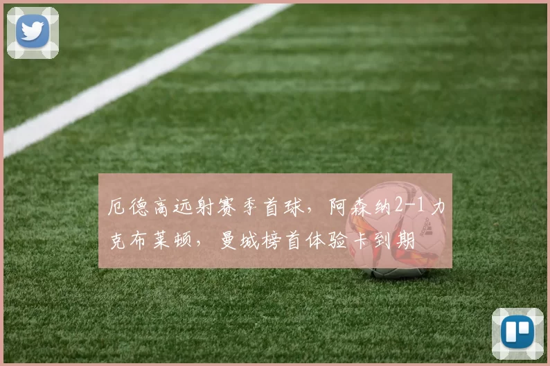 厄德高远射赛季首球，阿森纳2-1力克布莱顿，曼城榜首体验卡到期