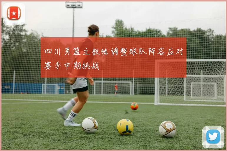 四川男篮主教练调整球队阵容应对赛季中期挑战