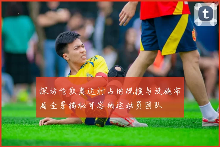 探访伦敦奥运村占地规模与设施布局全景揭秘可容纳运动员团队