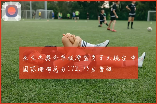 米兰冬奥会单板滑雪男子大跳台 中国苏翊鸣总分172.75分晋级