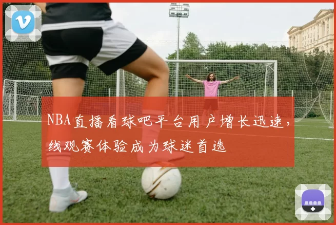 NBA直播看球吧平台用户增长迅速，线观赛体验成为球迷首选