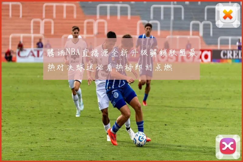 腾讯NBA直播源全新升级解锁联盟最热对决球迷必看热榜即刻点燃