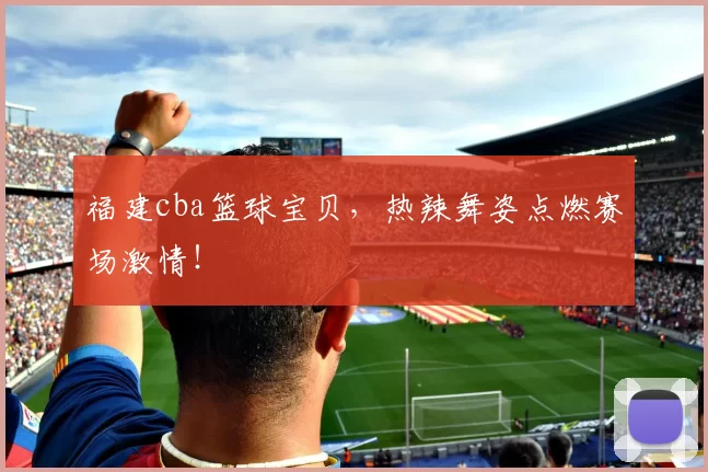 福建cba篮球宝贝，热辣舞姿点燃赛场激情！