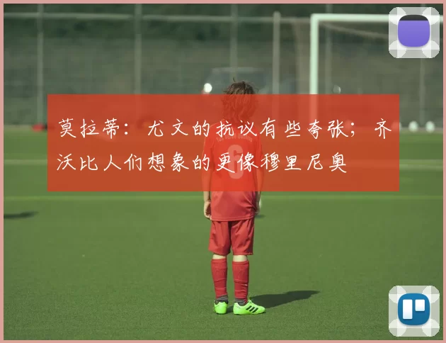 莫拉蒂：尤文的抗议有些夸张；齐沃比人们想象的更像穆里尼奥