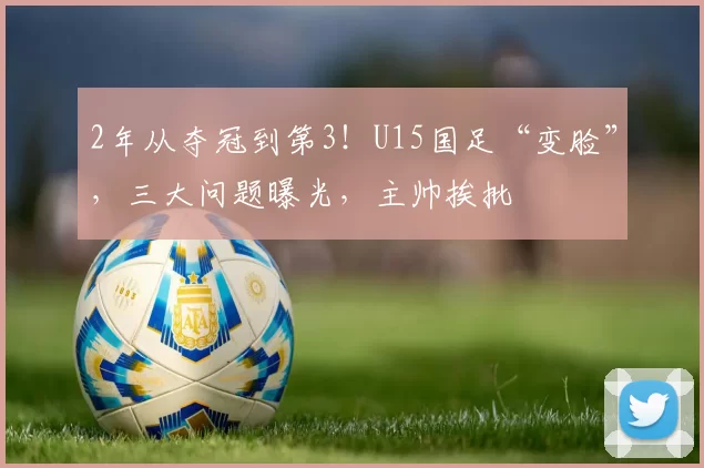 2年从夺冠到第3！U15国足“变脸”，三大问题曝光，主帅挨批