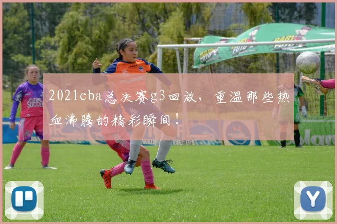 2021cba总决赛g3回放，重温那些热血沸腾的精彩瞬间！
