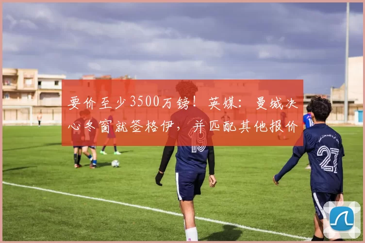 要价至少3500万镑!英媒:曼城决心冬窗就签格伊,并匹配其他报价