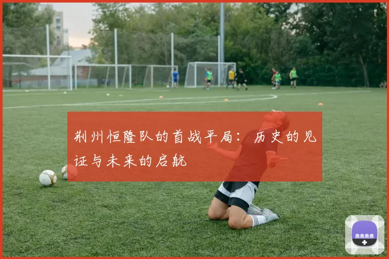 荆州恒隆队的首战平局：历史的见证与未来的启航