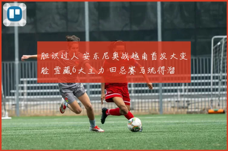 胆识过人 安东尼奥战越南首发大变脸 雪藏6大主力 田忌赛马玩得溜