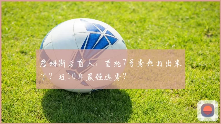 詹姆斯后首人，首轮7号秀也打出来了？近10年最强选秀？