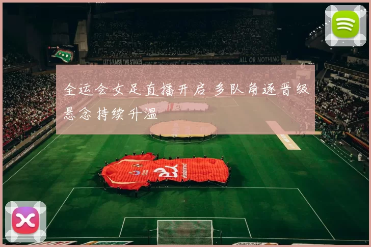全运会女足直播开启 多队角逐晋级悬念持续升温