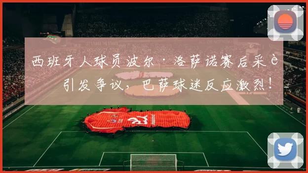 西班牙人球员波尔·洛萨诺赛后采访引发争议，巴萨球迷反应激烈！_社交_言论_媒体