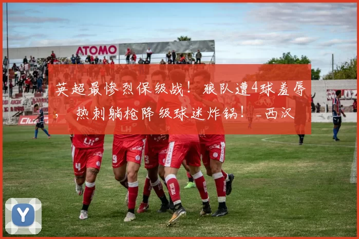 英超最惨烈保级战！狼队遭4球羞辱， 热刺躺枪降级球迷炸锅！_西汉姆联_比赛_罗帕诺斯