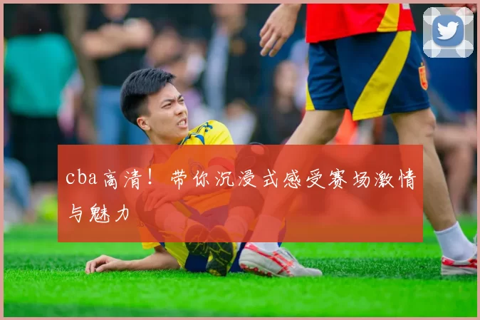 cba高清！带你沉浸式感受赛场激情与魅力