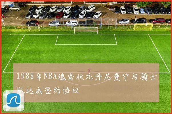 1988年NBA选秀状元丹尼曼宁与骑士队达成签约协议