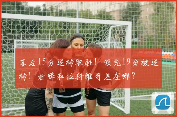 落后15分逆转取胜！领先19分被逆转！杜锋和拉科维奇差在哪？