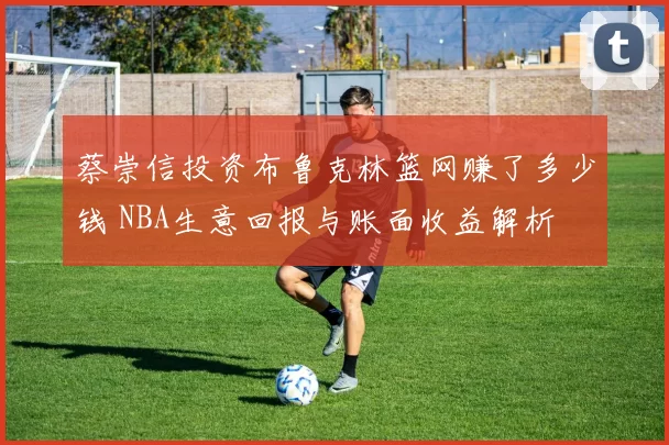 蔡崇信投资布鲁克林篮网赚了多少钱 NBA生意回报与账面收益解析