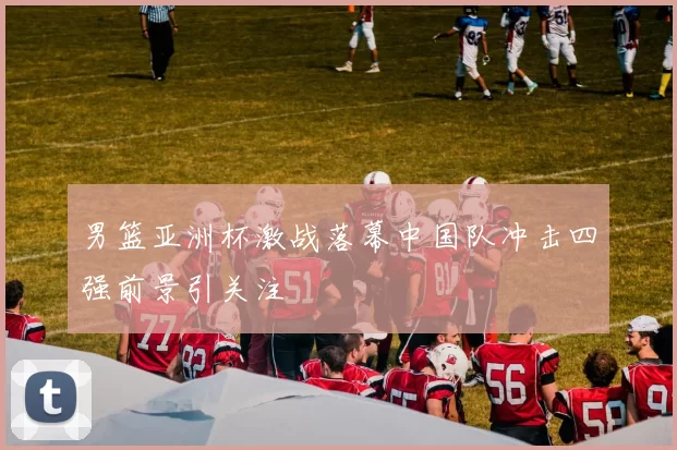 男篮亚洲杯激战落幕中国队冲击四强前景引关注