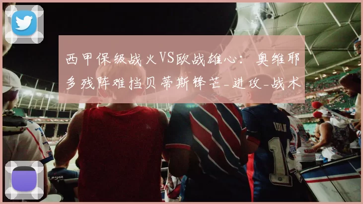 西甲保级战火VS欧战雄心：奥维耶多残阵难挡贝蒂斯锋芒_进攻_战术_密集防守