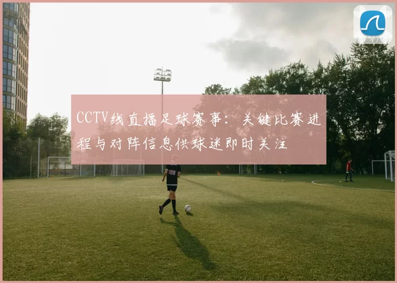 CCTV线直播足球赛事：关键比赛进程与对阵信息供球迷即时关注