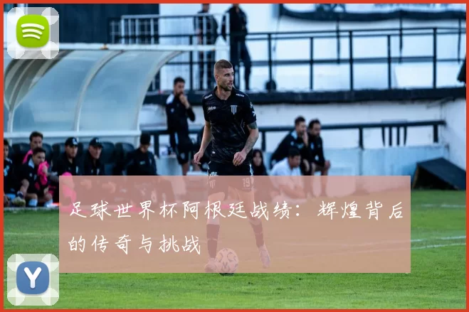 足球世界杯阿根廷战绩：辉煌背后的传奇与挑战