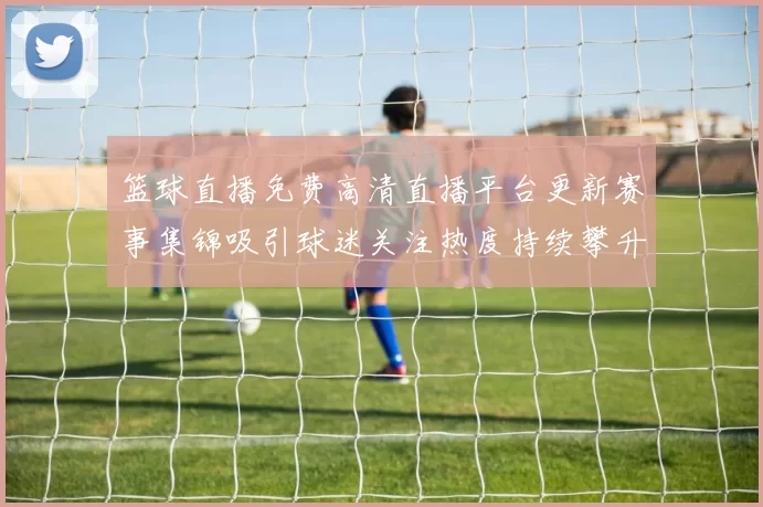 篮球直播免费高清直播平台更新赛事集锦吸引球迷关注热度持续攀升