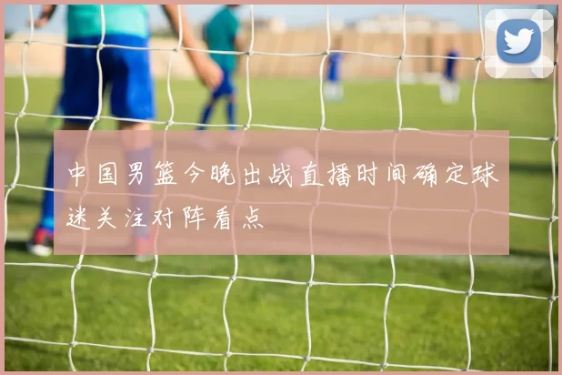 中国男篮今晚出战直播时间确定球迷关注对阵看点