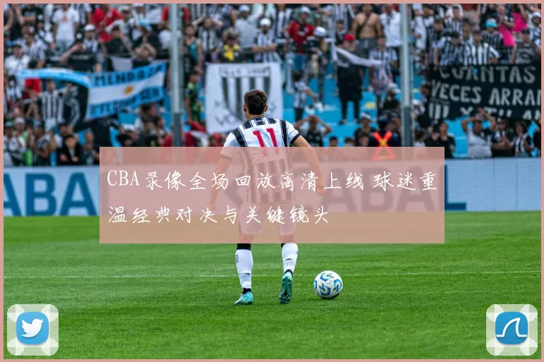 CBA录像全场回放高清上线 球迷重温经典对决与关键镜头