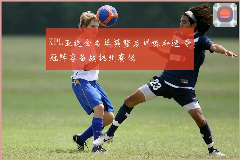 KPL亚运会名单调整后训练加速 争冠阵容备战杭州赛场